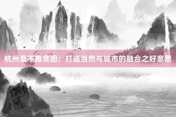 杭州景不雅贪图：打造当然与城市的融合之好意思