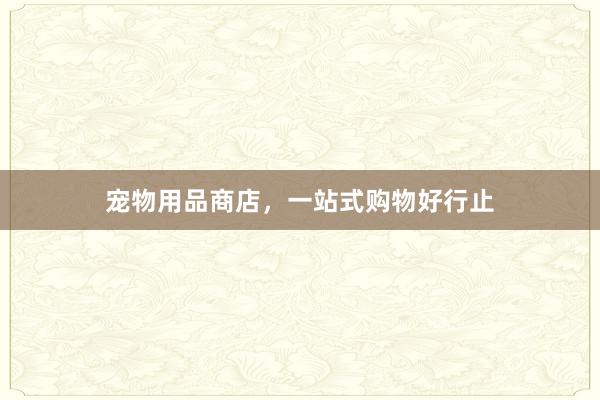 宠物用品商店，一站式购物好行止